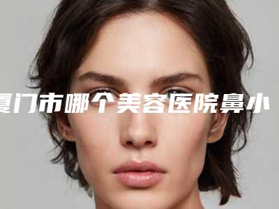 厦门市哪个美容医院鼻小柱短宽矫正好(复旦大学附属中山医院厦门医院连续几年上榜)