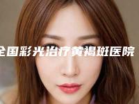 全国彩光治疗黄褐斑医院比较正规：彩光治疗黄褐斑医院强榜前50强口碑深究