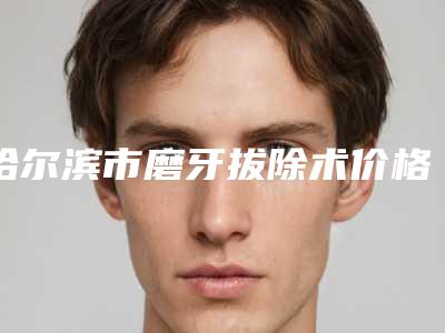 哈尔滨市磨牙拔除术价格(收费标准)大全-哈尔滨市磨牙拔除术价格