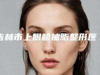 吉林市上眼睑抽脂整形医院价格(吉林昌邑星范医疗美容门诊部是经验丰富的人气医生)