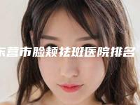 东营市脸颊祛斑医院排名榜前十名入围名单公布（东营市脸颊祛斑整形医院）