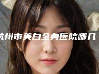 杭州市美白全身医院哪几家技术棒（杭州市美白全身整形医院）