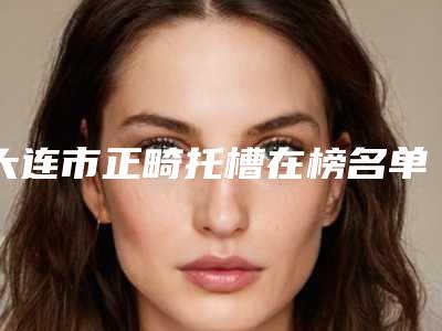 大连市正畸托槽在榜名单前十名主任医生上榜-大连市正畸托槽口腔医生