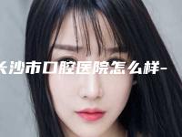 长沙市口腔医院怎么样-价格(收费标准)靠谱刷新一览