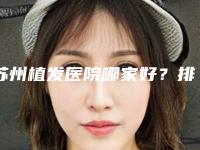 苏州植发医院哪家好？排行榜前5强技术实力在线
