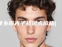 萍乡市光子祛斑术价格(2025年萍乡市光子祛斑术价格(费用)清单高调曝光2025)