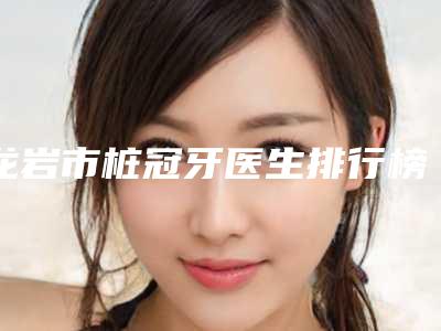 龙岩市桩冠牙医生排行榜推荐十个口碑不错的医生-龙岩市林启雄口腔医生