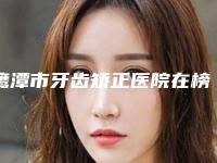 鹰潭市牙齿矫正医院在榜清单前十名名单如下（鹰潭市牙齿矫正口腔医院技术点评_附价格一览表）