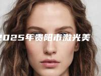 2025年贵阳市激光美容技术医院前十位名单惊喜上线(贵阳市激光美容技术整形医院)