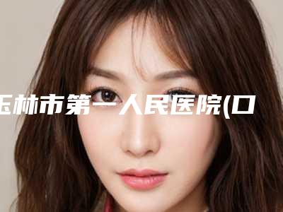 玉林市第一人民医院(口腔科)怎么样-价目表已发布