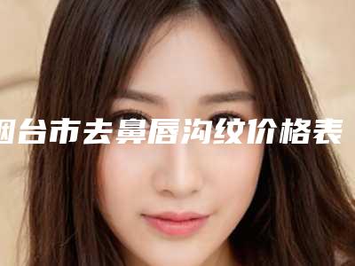 烟台市去鼻唇沟纹价格表费用曝光-烟台市去鼻唇沟纹手术什么费用