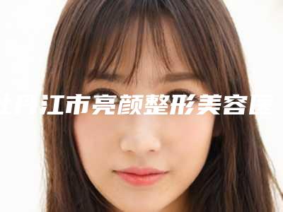 牡丹江市亮颜整形美容医院,牡丹江百世体安医疗美容top口碑在线