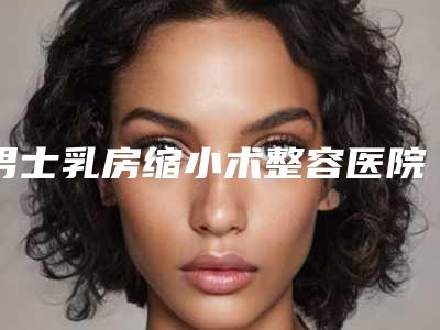 男士乳房缩小术整容医院推荐:男士乳房缩小术医院前20佳实力点评