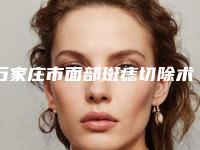 石家庄市面部斑痣切除术医院排名榜前十名私藏分享(石家庄市面部斑痣切除术整形医院)