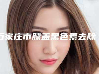 石家庄市膝盖黑色素去除整形医院(石家庄雅馨天成医疗美容诊所公立私立实力相当)