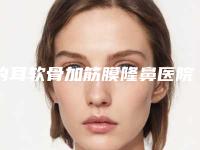 的耳软骨加筋膜隆鼻医院推荐:耳软骨加筋膜隆鼻医院30强都有哪几家