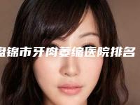 盘锦市牙肉萎缩医院排名榜实力口碑不差(盘锦市牙肉萎缩口腔医院医美实力口碑出圈)