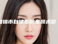 盘锦市自体脂肪童颜术价格表2025更新换代咯-盘锦市自体脂肪童颜术价格行情