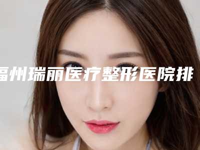 福州瑞丽医疗整形医院排名前三-价目表新版公布