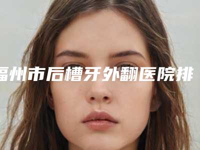 福州市后槽牙外翻医院排名榜哪家做的比较好（福州市后槽牙外翻口腔医院名单实力现场一一公布）