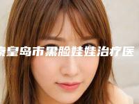 秦皇岛市黑脸娃娃治疗医院上榜清单前十合集安利(秦皇岛仁颜医疗美容诊所等领衔三甲)