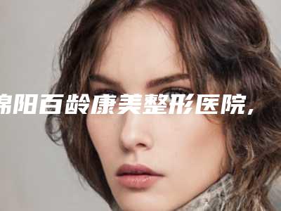 绵阳百龄康美整形医院,绵阳圣蓝领美医疗美容门诊部人气医生PK