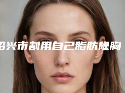 绍兴市割用自己脂肪隆胸医院哪里好(绍兴奈希医疗美容诊所去过的人都来推荐)