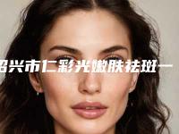绍兴市仁彩光嫩肤祛斑一次手术价格-绍兴市第二医院价格表(费用)