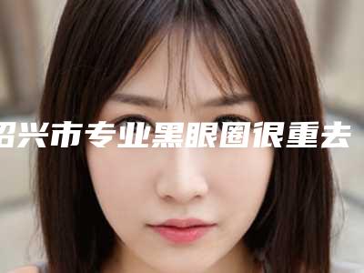 绍兴市专业黑眼圈很重去除医生好的哪几家(徐永根医生整形价格查询)