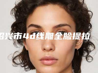 绍兴市4d线雕全脸提拉术医生上榜名单再上榜-阮医生让我们一起来看看