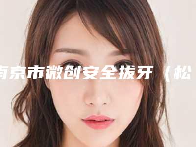 南京市微创安全拔牙(松动三度)医生排行榜十强正规榜单更新-南京市微创安全拔牙(松动三度)口腔医生
