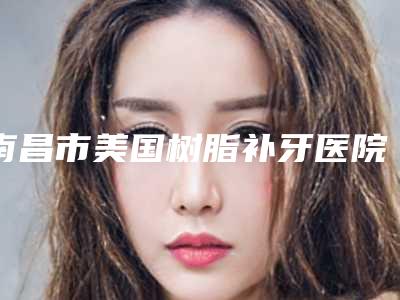南昌市美国树脂补牙医院上榜清单top10口碑安利（南昌市美国树脂补牙口腔医院权威汇总）