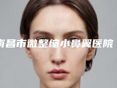 南昌市微整缩小鼻翼医院-南昌大学第一附属医院医疗美容科深挖口碑_实力对比