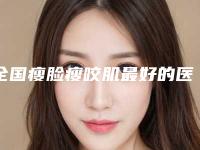 全国瘦脸瘦咬肌最好的医生是谁：瘦脸瘦咬肌医生前50名哪个比较靠谱