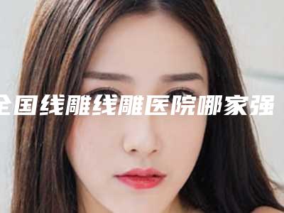 全国线雕线雕医院哪家强:线雕线雕医院top50强口碑榜发布