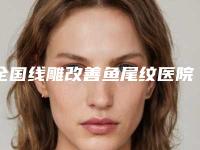 全国线雕改善鱼尾纹医院上榜名单综合实力二十强实力盘点-口碑top人气汇总