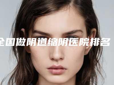 全国做阴道缩阴医院排名榜前二十精挑细选-机构期待值拉满