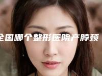 全国哪个整形医院产脖颈纹去除比较好：产脖颈纹去除医院前50位最新收录