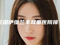 全国伊维兰丰耳垂医院排名:伊维兰丰耳垂医院top50强口碑实力名单
