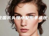 全国乳头缩小整形手术医院推荐:乳头缩小整形手术医院前50强机构榜单汇总