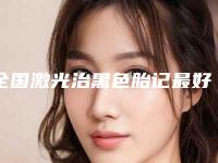 全国激光治黑色胎记最好的整容医院是哪家:激光治黑色胎记医院top50强正规推荐