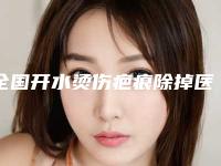 全国开水烫伤疤痕除掉医院哪家强:开水烫伤疤痕除掉医院前50口碑擅长测评