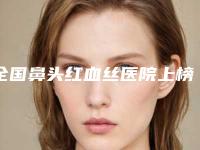全国鼻头红血丝医院上榜清单前二十强效果盘点-是名医大咖