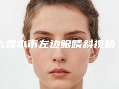 六盘水市左边眼睛斜视矫正医院排行top10强人气测评（六盘水利美康医疗美容门诊部榜上理由可查）