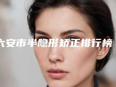 六安市半隐形矫正排行榜前十强权威介绍-六安市半隐形矫正口腔医生