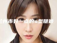 兰州市好一点的o型腿矫正直术医院(兰州华年医疗美容门诊部又上榜了)