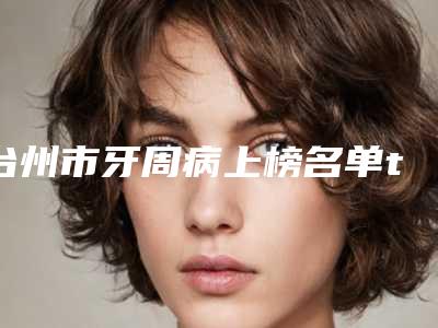 台州市牙周病上榜名单top10专个盘点-台州市牙周病口腔医生