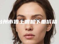 台州市做上眼睑下垂价格(费用)清单来袭-近8个月均价为7334元
