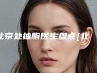 北京处抽脂医生盘点[北京抽脂医生排名]