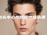 包头中心医院医疗烧伤美容整形科,包头净芯医疗美容门诊部告诉你哪家好且实惠